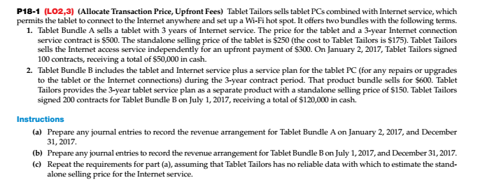 P18-1 (LO2,3) (Allocate Transaction Price, Upfront Fees) Tablet Tailors sells tablet PCs combined with Internet service, which permits the tablet to connect to the Internet anywhere and set up a Wi-Fi hot spot. It offers two bundles with the following terms. 1. Tablet Bundle A sells a tablet with 3 years of Internet service. The price for the tablet and a 3-year Internet connection service contract is $500. The standalone selling price of the tablet is $250 (the cost to Tablet Tailors is $175). Tablet Tailors sells the Internet access service independently for an upfront payment of S300. On January 2, 2017, Tablet Tailors signed 100 contracts, receiving a total of $50,000 in cash. 2. Tablet Bundle B includes the tablet and Internet service plus a service plan for the tablet PC (for any repairs or upgrades to the tablet or the Internet connections) during the 3-year contract period. That product bundle sells for $600. Tablet Tailors provides the 3-year tablet service plan as a separate product with a standalone selling price of $150. Tablet Tailors signed 200 contracts for Tablet Bundle B on July 1, 2017, receiving a total of $120,000 in cash. Instructions (a) Prepare any journal entries to record the revenue arrangement for Tablet Bundle A on January 2, 2017, and December 31, 2017 (b) Prepare any journal entries to record the revenue arrangement for Tablet Bundle B on July 1,2017, and December 31, 2017 (c) Repeat the requirements for part (a), assuming that Tablet Tailors has no reliable data with which to estimate the stand- alone selling price for the Internet service.