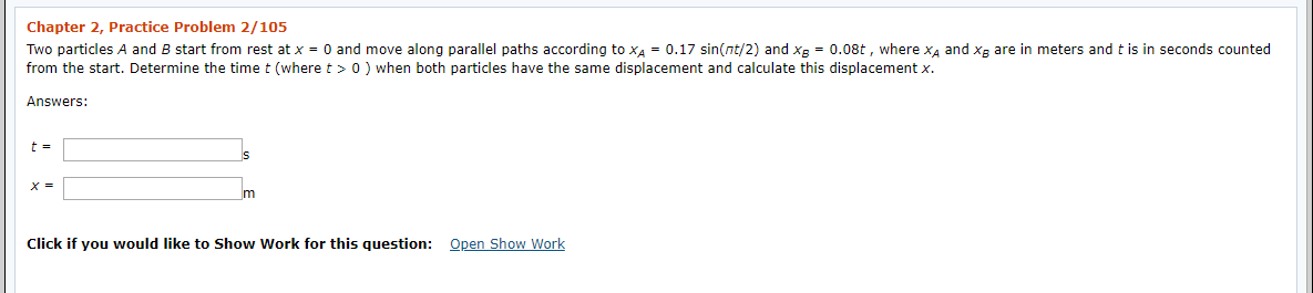 Chapter 2, Practice Problem 2/105 Two particles A and B start from rest at x = 0 and move along parallel paths according to x