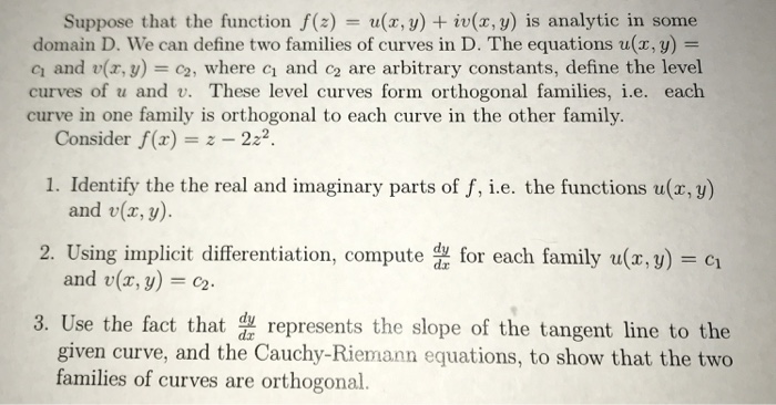 Suppose that the function f(z) = u(x,y) + iu(x,y) is analytic in some domain D. we can define two families of curves in D. The equations u(x, y) = q and v(x,y) = c2, where c1 and c2 are arbitrary constants, define the level curves of u and v. These level curves form orthogonal families, i.e. each curve in one family is orthogonal to each curve in the other family. Consider f(z) 222 1. Identify the the real and imaginary parts of f, i.e. the functions u(r, y) and v(x, y). and u(x, y) = c2. given curve, and the Cauchy-Riemann equations, to show that the two 2. Using implicit differentiation, como family u(.) 3. Use the fact that represents the slope of the tangent line to the families of curves are orthogonal.
