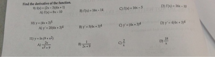 Find the derivative of the function. 9)(x) = (2x-3)(4x + 1) A) f(x)-8x-10 B) f(x) = 16x-14 C)f(x)=16x-5 D) f(x) 16x-10 10) y=(4x + 3)5 A) y-204x+3)4 B) y, = 5(4x + 3)4 Oy (4x 3)4 D) y-4(4x 3)4 11) y=ln(9 + x2) 2x B) C) D)18 2x +9