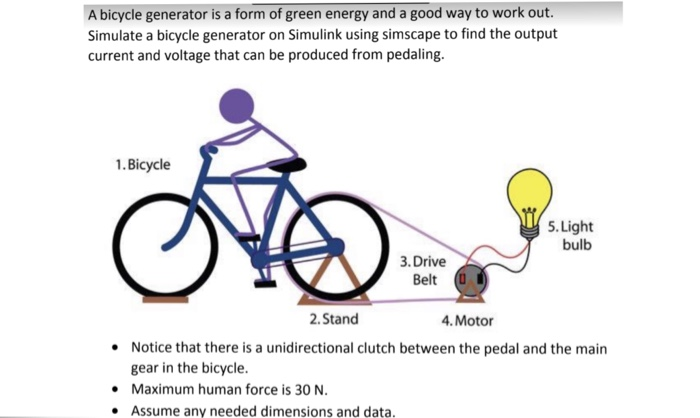 A bicycle generator is a form of green energy and a good way to work out Simulate a bicycle generator on Simulink using simscape to find the output current and voltage that can be produced from pedaling. 1.Bicycle 5.Light bulb 3. Drive Belt 2. Stand 4. Motor Notice that there is a unidirectional clutch between the pedal and the main gear in the bicycle Maximum human force is 30 N Assume any needed dimensions and data.