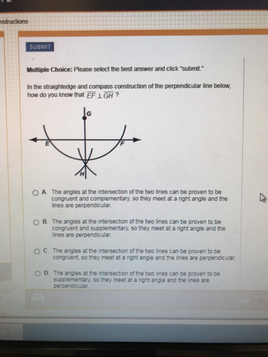nstructions SUBMIT Multiple Choice: Please select the best answer and click submit. In the straightedge and compass construction of the perpendicular line below, how do you know that EF LGH? O A. The angles at the intersection of the two lines can be proven to be congruent and complementary, so they meet at a right angle and the lines are perpendicular O B. The angles at the intersection of the two lines can be proven to be congruent and supplementary, so they meet at a right angle and the lines are perpendicular O C. The angles at the intersection of the two lines can be proven to be congruent, so they meet at a right angle and the lines are perpendicular O D. The angles at the intersection of the two lines can be proven to be supplementary, so they meet at a right angle and the lines are perpendicular