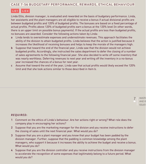 CASE 7-56 BUDGETARY PERFORMANCE, REWARDS,ETHICAL BEHAVIOUR LO1 LO4 Linda Ellis, division manager, is evaluated and rewarded on the basis of budgetary performance. Linda, her assistants and the plant managers are all eligible to receive a bonus if actual divisional profits are between budgeted profits and 120% of budgeted profits. The bonuses are based on a fixed percentage of actual profits. Profits above 120% of budgeted profits earn a bonus at the 120% level [in other words, there is an upper limit on possible bonus payments). If the actual profits are less than budgeted profits, no bonuses are awarded. Consider the following actions taken by Linda a Linda tends to overestimate expenses and underestimate revenues. This approach facilitates the ability of the division to attain budgeted profits. Linda believes that the action is justified because it increases the likelihood of receiving bonuses and helps to keep the morale of the managers high. Suppose that toward the end of the financial year, Linda saw that the division would not achieve budgeted profits. Accordingly, she instructed the sales department to defer the closing of a number of sales agreements to the following financial year. She also decided to write off some inventory that was nearly worthless. Deferring revenues to next year and writing off the inventory in a no-bonus year increased the chances of a bonus for next year Assume that toward the end of the year, Linda saw that actual profits would likely exceed the 120% limit and that she took actions similar to those described in Item b. b c MASTE AND E ISSUES REQUIRED 1 Comment on the ethics of Lindas behaviour. Are her actions right or wrong? What role does the company play in encouraging her actions? Suppose that you are the marketing manager for the division and you receive instructions to defer the closing of sales until the next financial year. What would you do? Suppose that you are a plant manager and you know that your budget has been padded by the division manager. Further, suppose that the padding is common knowledge among the plant managers, who support it because it increases the ability to achieve the budget and receive a bonus. What would you do? Suppose that you are the division controller and you receive instructions from the division manager to accelerate the recognition of some expenses that legitimately belong to a future period. What would you do? 2 3 4