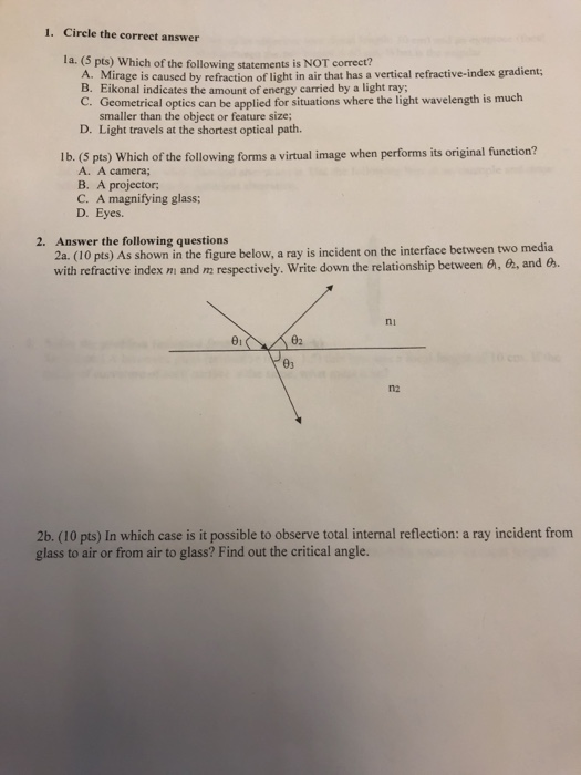 1. Cirele the correct answer la. (5 pts) Which of the following statements is NOT correct? A Mirage i caused by refraction of light in air that has a vertical refractive-index gradient; B. Eikonal indicates the amount of energy carried by a light ray; Geometrical optics can be applied for situations where the light wavelength is much smaller than the object or feature size; Light travels at the shortest optical path. C. D. lb. (5 pts) Which of the following forms a virtual image when performs its original function? A. A camera; B. A projector C. A magnifying glass; D. Eyes. 2. (do pts) ds shown i dhe figure below, a ray isincident on the interface between two media with refractive index mi and m respectively. Write down the relationship between G, G2, and 6 2. Answer the following questions ni 62 n2 2b. (10 pts) In which case is it possible to observe total internal reflection: a ray incident from glass to air or from air to glass? Find out the critical angle.