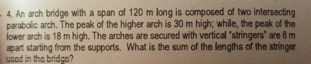 4. An arch bridge with a span of 120 m long is composed of two intersecting parabolic arch. The peak of the higher arch is 30 m high; while, the peak of the lower arch is 18 m high. The arches are secured with vertical stringers are 8 m apart starting from the supports, What is the sum of the lengths of the stringer used in the bridge?