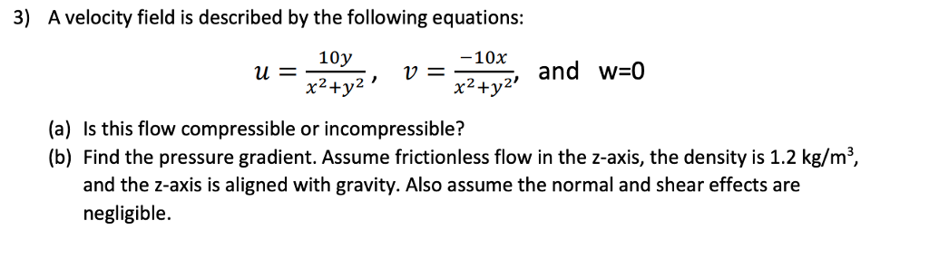 3) A velocity field is described by the following equations: 10y x2+ ,2, and w 0 x2+y 21172 (a) Is this flow compressible or incompressible? (b) Find the pressure gradient. Assume frictionless flow in the z-axis, the density is 1.2 kg/m3 and the z-axis is aligned with gravity. Also assume the normal and shear effects are negligible.