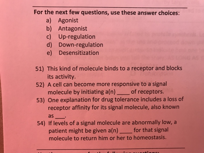 For the next few questions, use these answer choices: a) Agonist b) Antagonist c) Up-regulation d) Down-regulation e) Desensitization 51) This kind of molecule binds to a receptor and blocks 52) A cell can become more responsive to a signal 53) One explanation for drug tolerance includes a loss of its activity. molecule by initiating a(n) of receptors. receptor affinity for its signal molecule, also known as 54) If levels of a signal molecule are abnormally low, a patient might be given a(n) for that signal molecule to return him or her to homeostasis.