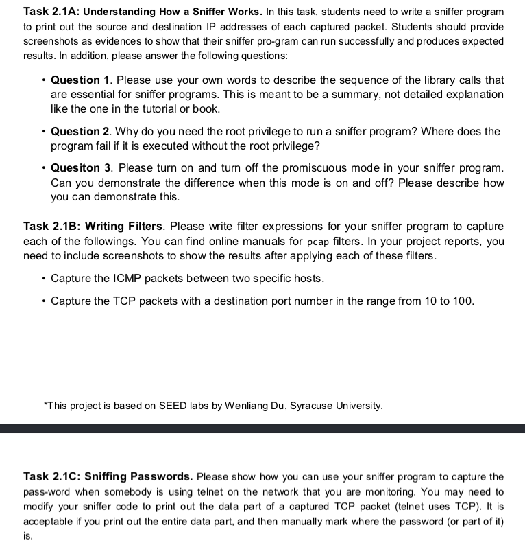 Task 2.1A: Understanding How a Sniffer Works. In this task, students need to write a sniffer program to print out the source and destination IP addresses of each captured packet. Students should provide screenshots as evidences to show that their sniffer pro-gram can run successfully and produces expected results. In addition, please answer the following questions: Question 1. Please use your own words to describe the sequence of the library calls that are essential for sniffer programs. This is meant to be a summary, not detailed explanation like the one in the tutorial or book. Question 2. Why do you need the root privilege to run a sniffer program? Where does the program fail if it is executed without the root privilege? Quesiton 3. Please turn on and turn off the promiscuous mode in your sniffer program. Can you demonstrate the difference when this mode is on and off? Please describe how you can demonstrate this Task 2.1B: Writing Filters. Please write filter expressions for your sniffer program to capture each of the followings. You can find online manuals for pcap filters. In your project reports, you need to include screenshots to show the results after applying each of these filters. Capture the ICMP packets between two specific hosts. Capture the TCP packets with a destination port number in the range from 10 to 100. This project is based on SEED labs by Wenliang Du, Syracuse University. Task 2.1C: Sniffing Passwords. Please show how you can use your sniffer program to capture the pass-word when somebody is using telnet on the network that you are monitoring. You may need to modify your sniffer code to print out the data part of a captured TCP packet (telnet uses TCP). I is acceptable if you print out the entire data part, and then manually mark where the password (or part of it) is