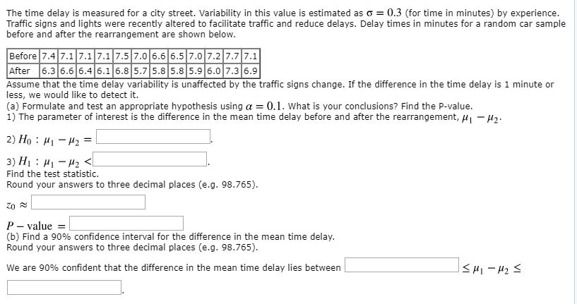 The time delay is measured for a city street. Variability in this value is estimated as σ = 0.3 (for time in minutes) by experience. Traffic signs and lights were recently altered to facilitate traffic and reduce delays. Delay times in minutes for a random car sample before and after the rearrangement are shown below. Before 7.4 7.17.1 7.1 7.57.06.6 6.5 7.0 7.2 7.7 7.1 After 6.3 6.66.46.1 6.8 5.7 5.8 5.8 5.96.0 7.3 6.9 Assume that the time delay variability is unaffected by the traffic signs change. If the difference in the time delay is 1 minute or less, we would like to detect it. (a) Formulate and test an appropriate hypothesis using α-: 0.1, what is your conclusions? Find the P-value. 1) The parameter of interest is the difference in the mean time delay before and after the rearrangement, H H2 Find the test statistic. Round your answers to three decimal places (e.g. 98.765) P- value (b) Find a 90% confidence interval for the difference in the mean time delay. Round your answers to three decimal places (e.g. 98.765). We are 90% confident that the difference in the mean time delay lies between