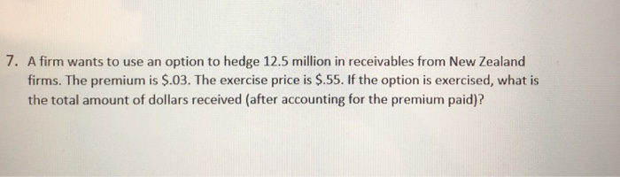7. A firm wants to use an option to hedge 12.5 million in receivables from New Zealand firms. The premium is $.03. The exerci