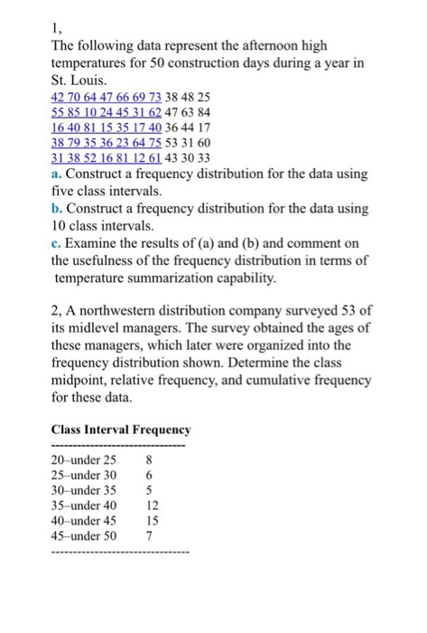 The following data represent the afternoon high temperatures for 50 construction days during a year in St. Louis. 38 48 25 55 85 10 24 45 31 62 47 63 84 16 40 81 15 35 17 40 36 44 17 38 79 35 36 23 64 75 53 31 60 a. Construct a frequency distribution for the data using five class intervals b. Construct a frequency distribution for the data using 10 class intervals. c. Examine the results of (a) and (b) and comment on the usefulness of the frequency distribution in terms of temperature summarization capability. 2, A northwestern distribution company surveyed 53 of its midlevel managers. The survey obtained the ages of these managers, which later were organized into the frequency distribution shown. Determine the class midpoint, relative frequency, and cumulative frequency for these data Class Interval Frequency 20-under 25 8 25-under 30 6 30-under 355 35-under 40 12 40-under 45 15 45-under 50 7